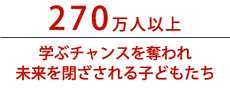 270万人以上　学ぶチャンスを奪われ未来を閉ざされる子どもたち