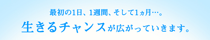 最初の1日、1週間、そして1ヵ月…。生きるチャンスが広がっていきます。