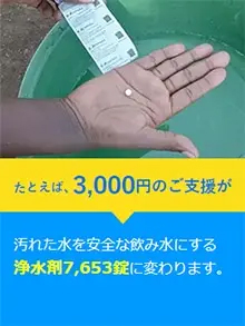 たとえば、3,000円のご支援が汚れた水を安全な飲み水にする浄水剤7,653錠に変わります。