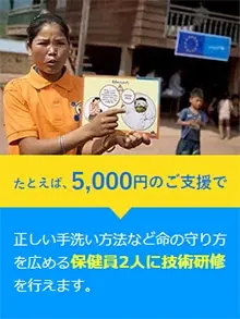 たとえば、5,000円のご支援で正しい手洗い方法など命の守り方を広める保健員2人に技術研修を行えます。