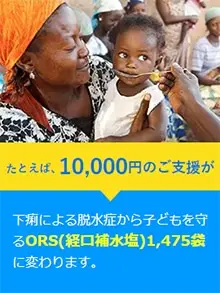 たとえば、10,000円のご支援が下痢による脱水症から子どもを守るORS（経口補水塩）1,475錠に変わります。