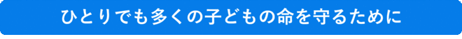 ひとりでも多くの子どもの命を守るために