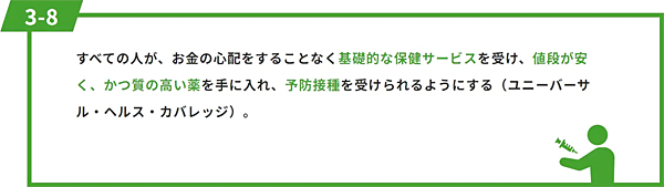 すべての人が、お金の心配をすることなく基礎的な保健サービスを受け、値段が安く、かつ質の高い薬を手に入れ、予防接種を受けられるようにする（ユニーバーサル・ヘルス・カバレッジ）。